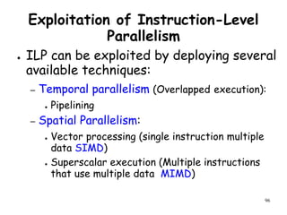 96
Exploitation of Instruction-Level
Parallelism
● ILP can be exploited by deploying several
available techniques:
– Temporal parallelism (Overlapped execution):
● Pipelining
– Spatial Parallelism:
● Vector processing (single instruction multiple
data SIMD)
● Superscalar execution (Multiple instructions
that use multiple data MIMD)
 