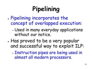 99
Pipelining
● Pipelining incorporates the
concept of overlapped execution:
– Used in many everyday applications
without our notice.
● Has proved to be a very popular
and successful way to exploit ILP:
– Instruction pipes are being used in
almost all modern processors.
 