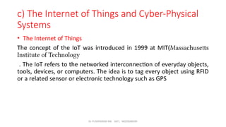 Dr. PUSHPARANI MK AIET, MOODABIDRI
c) The Internet of Things and Cyber-Physical
Systems
• The Internet of Things
The concept of the IoT was introduced in 1999 at MIT(Massachusetts
Institute of Technology
. The IoT refers to the networked interconnection of everyday objects,
tools, devices, or computers. The idea is to tag every object using RFID
or a related sensor or electronic technology such as GPS
 