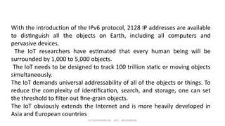 Dr. PUSHPARANI MK AIET, MOODABIDRI
With the introduction of the IPv6 protocol, 2128 IP addresses are available
to distinguish all the objects on Earth, including all computers and
pervasive devices.
The IoT researchers have estimated that every human being will be
surrounded by 1,000 to 5,000 objects.
The IoT needs to be designed to track 100 trillion static or moving objects
simultaneously.
The IoT demands universal addressability of all of the objects or things. To
reduce the complexity of identification, search, and storage, one can set
the threshold to filter out fine-grain objects.
The IoT obviously extends the Internet and is more heavily developed in
Asia and European countries
 