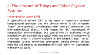 Dr. PUSHPARANI MK AIET, MOODABIDRI
c) The Internet of Things and Cyber-Physical
Systems
• cyber-physical system (CPS)
A cyber-physical system (CPS) is the result of interaction between
computational processes and the physical world. A CPS integrates
“cyber” (heterogeneous, asynchronous) with “physical” (concurrent and
information-dense) objects. A CPS merges the “3C” technologies of
computation, communication, and control into an intelligent closed
feedback system between the physical world and the information world,
a concept which is actively explored in the United States. The IoT
emphasizes various networking connections among physical objects,
while the CPS emphasizes exploration of virtual reality (VR) applications
in the physical world
 