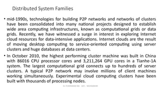 Dr. PUSHPARANI MK AIET, MOODABIDRI
Distributed System Families
• mid-1990s, technologies for building P2P networks and networks of clusters
have been consolidated into many national projects designed to establish
wide area computing infrastructures, known as computational grids or data
grids. Recently, we have witnessed a surge in interest in exploring Internet
cloud resources for data-intensive applications. Internet clouds are the result
of moving desktop computing to service-oriented computing using server
clusters and huge databases at data centers.
• In October 2010, the highest performing cluster machine was built in China
with 86016 CPU processor cores and 3,211,264 GPU cores in a Tianhe-1A
system. The largest computational grid connects up to hundreds of server
clusters. A typical P2P network may involve millions of client machines
working simultaneously. Experimental cloud computing clusters have been
built with thousands of processing nodes.
 