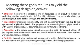 Dr. PUSHPARANI MK AIET, MOODABIDRI
Meeting these goals requires to yield the
following design objectives:
• Efficiency measures the utilization rate of resources in an execution model by
exploiting massive parallelism in HPC. For HTC, efficiency is more closely related to
job throughput, data access, storage, and power efficiency.
• Dependability measures the reliability and self-management from the chip to the
system and application levels. The purpose is to provide high-throughput service
with Quality of Service (QoS) assurance, even under failure conditions.
• Adaptation in the programming model measures the ability to support billions of
job requests over massive data sets and virtualized cloud resources under various
workload and service models.
• Flexibility in application deployment measures the ability of distributed systems to
run well in both HPC (science and engineering) and HTC (business) applications
 