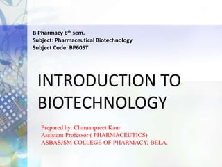 INTRODUCTION TO
BIOTECHNOLOGY
Prepared by: Chamanpreet Kaur
Assistant Professor ( PHARMACEUTICS)
ASBASJSM COLLEGE OF PHARMACY, BELA.
B Pharmacy 6th sem.
Subject: Pharmaceutical Biotechnology
Subject Code: BP605T
 