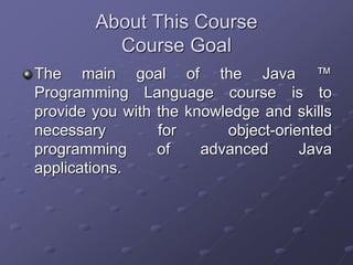 About This Course
Course Goal
The main goal of the Java ™
Programming Language course is to
provide you with the knowledge and skills
necessary for object-oriented
programming of advanced Java
applications.
 