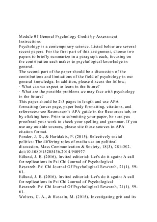 Module 01 General Psychology Credit by Assessment
Instructions
Psychology is a contemporary science. Listed below are several
recent papers. For the first part of this assignment, choose two
papers to briefly summarize in a paragraph each, focusing on
the contribution each makes to psychological knowledge in
general.
The second part of the paper should be a discussion of the
contributions and limitations of the field of psychology in our
general knowledge. In addition, please discuss the follow;
· What can we expect to learn in the future?
· What are the possible problems we may face with psychology
in the future?
This paper should be 2-3 pages in length and use APA
formatting (cover page, paper body formatting, citations, and
references: see Rasmussen's APA guide in the Resources tab, or
by clicking here. Prior to submitting your paper, be sure you
proofread your work to check your spelling and grammar. If you
use any outside sources, please site those sources in APA
citation format.
Ponder, J. D., & Haridakis, P. (2015). Selectively social
politics: The differing roles of media use on political
discussion. Mass Communication & Society, 18(3), 281-302.
doi:10.1080/15205436.2014.940977
Edlund, J. E. (2016). Invited editorial: Let's do it again: A call
for replications in Psi Chi Journal of Psychological
Research. Psi Chi Journal Of Psychological Research, 21(1), 59-
61.
Edlund, J. E. (2016). Invited editorial: Let's do it again: A call
for replications in Psi Chi Journal of Psychological
Research. Psi Chi Journal Of Psychological Research, 21(1), 59-
61.
Wolters, C. A., & Hussain, M. (2015). Investigating grit and its
 