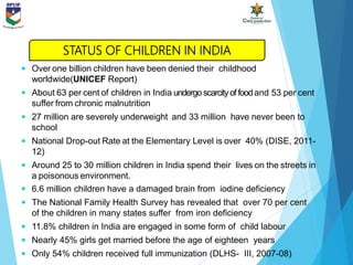  Over one billion children have been denied their childhood
worldwide(UNICEF Report)
 About 63 per cent of children in India undergo scarcityoffoodand 53 per cent
suffer from chronic malnutrition
 27 million are severely underweight and 33 million have never been to
school
 National Drop-out Rate at the Elementary Level is over 40% (DISE, 2011-
12)
 Around 25 to 30 million children in India spend their lives on the streets in
a poisonous environment.
 6.6 million children have a damaged brain from iodine deficiency
 The National Family Health Survey has revealed that over 70 per cent
of the children in many states suffer from iron deficiency
 11.8% children in India are engaged in some form of child labour
 Nearly 45% girls get married before the age of eighteen years
 Only 54% children received full immunization (DLHS- III, 2007-08)
STATUS OF CHILDREN IN INDIA
 