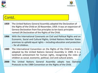 1959 The United Nations General Assembly adopted the Declaration of
the Rights of the Child on 20 November, 1959. It was an expansion of
Geneva Declaration from five principles to ten basic principles
named UN Declaration of the Rights of the Child.
1966 With the International Covenants on Civil and Political Rights and on
Economic, Social and Cultural Rights, United Nations Member States
promises to uphold equal rights – including education and protection
– for all children.
1989 The International Convention on the Rights of the Child is a treaty
adopted by the United Nations General Assembly in 1989. It is a
landmark achievement for human rights, recognizing the roles of
children as social, economic, political, civil and cultural actors.
2000 The United Nations General Assembly adopts two Optional
Protocols to the 1989 Convention on the Rights of the Child.
Contd..
 