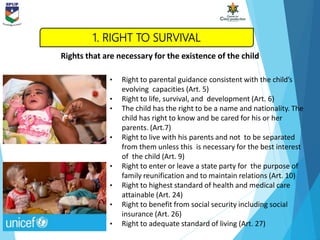 • Right to parental guidance consistent with the child’s
evolving capacities (Art. 5)
• Right to life, survival, and development (Art. 6)
• The child has the right to be a name and nationality. The
child has right to know and be cared for his or her
parents. (Art.7)
• Right to live with his parents and not to be separated
from them unless this is necessary for the best interest
of the child (Art. 9)
• Right to enter or leave a state party for the purpose of
family reunification and to maintain relations (Art. 10)
• Right to highest standard of health and medical care
attainable (Art. 24)
• Right to benefit from social security including social
insurance (Art. 26)
• Right to adequate standard of living (Art. 27)
Rights that are necessary for the existence of the child
1. RIGHT TO SURVIVAL
 