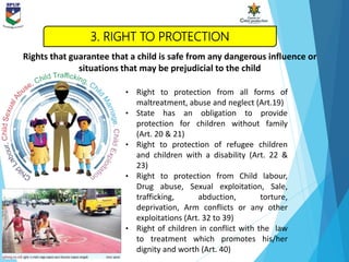 • Right to protection from all forms of
maltreatment, abuse and neglect (Art.19)
• State has an obligation to provide
protection for children without family
(Art. 20 & 21)
• Right to protection of refugee children
and children with a disability (Art. 22 &
23)
• Right to protection from Child labour,
Drug abuse, Sexual exploitation, Sale,
trafficking, abduction, torture,
deprivation, Arm conflicts or any other
exploitations (Art. 32 to 39)
• Right of children in conflict with the law
to treatment which promotes his/her
dignity and worth (Art. 40)
Rights that guarantee that a child is safe from any dangerous influence or
situations that may be prejudicial to the child
3. RIGHT TO PROTECTION
 