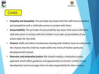 • Empathy and Sympathy: The principle lays down that the staff must empathize
and sympathize with a child who comes in contact with them.
• Accountability: The principle of accountability lays down that every individual
staff who come in contact with the children must take accountability of any
action taken for the child.
• Choices: Staffs and other functionaries dealing with children have to understand
the choices that the child has made within the limits of his/her particular
developmental context.
• Diversion and restorative justice: We should employ a restorative justice
approach which offers guidance and opportunities to further a child’s moral
development and encourages them to take responsibility for their actions.
Contd..
 