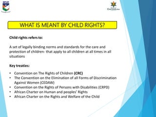Child rights refers to:
A set of legally binding norms and standards for the care and
protection of children- that apply to all children at all times in all
situations
Key treaties:
• Convention on The Rights of Children (CRC)
• The Convention on the Elimination of all Forms of Discrimination
Against Women (CEDAW)
• Convention on the Rights of Persons with Disabilities (CRPD)
• African Charter on Human and peoples’ Rights
• African Charter on the Rights and Welfare of the Child
WHAT IS MEANT BY CHILD RIGHTS?
 