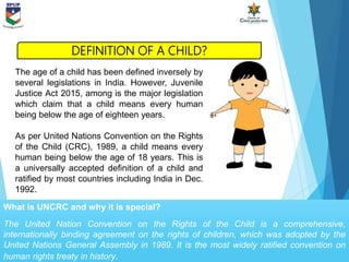 What is UNCRC and why it is special?
The United Nation Convention on the Rights of the Child is a comprehensive,
internationally binding agreement on the rights of children, which was adopted by the
United Nations General Assembly in 1989. It is the most widely ratified convention on
human rights treaty in history.
The age of a child has been defined inversely by
several legislations in India. However, Juvenile
Justice Act 2015, among is the major legislation
which claim that a child means every human
being below the age of eighteen years.
As per United Nations Convention on the Rights
of the Child (CRC), 1989, a child means every
human being below the age of 18 years. This is
a universally accepted definition of a child and
ratified by most countries including India in Dec.
1992.
DEFINITION OF A CHILD?
 