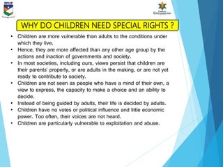 • Children are more vulnerable than adults to the conditions under
which they live.
• Hence, they are more affected than any other age group by the
actions and inaction of governments and society.
• In most societies, including ours, views persist that children are
their parents’ property, or are adults in the making, or are not yet
ready to contribute to society.
• Children are not seen as people who have a mind of their own, a
view to express, the capacity to make a choice and an ability to
decide.
• Instead of being guided by adults, their life is decided by adults.
• Children have no votes or political influence and little economic
power. Too often, their voices are not heard.
• Children are particularly vulnerable to exploitation and abuse.
WHY DO CHILDREN NEED SPECIAL RIGHTS ?
 