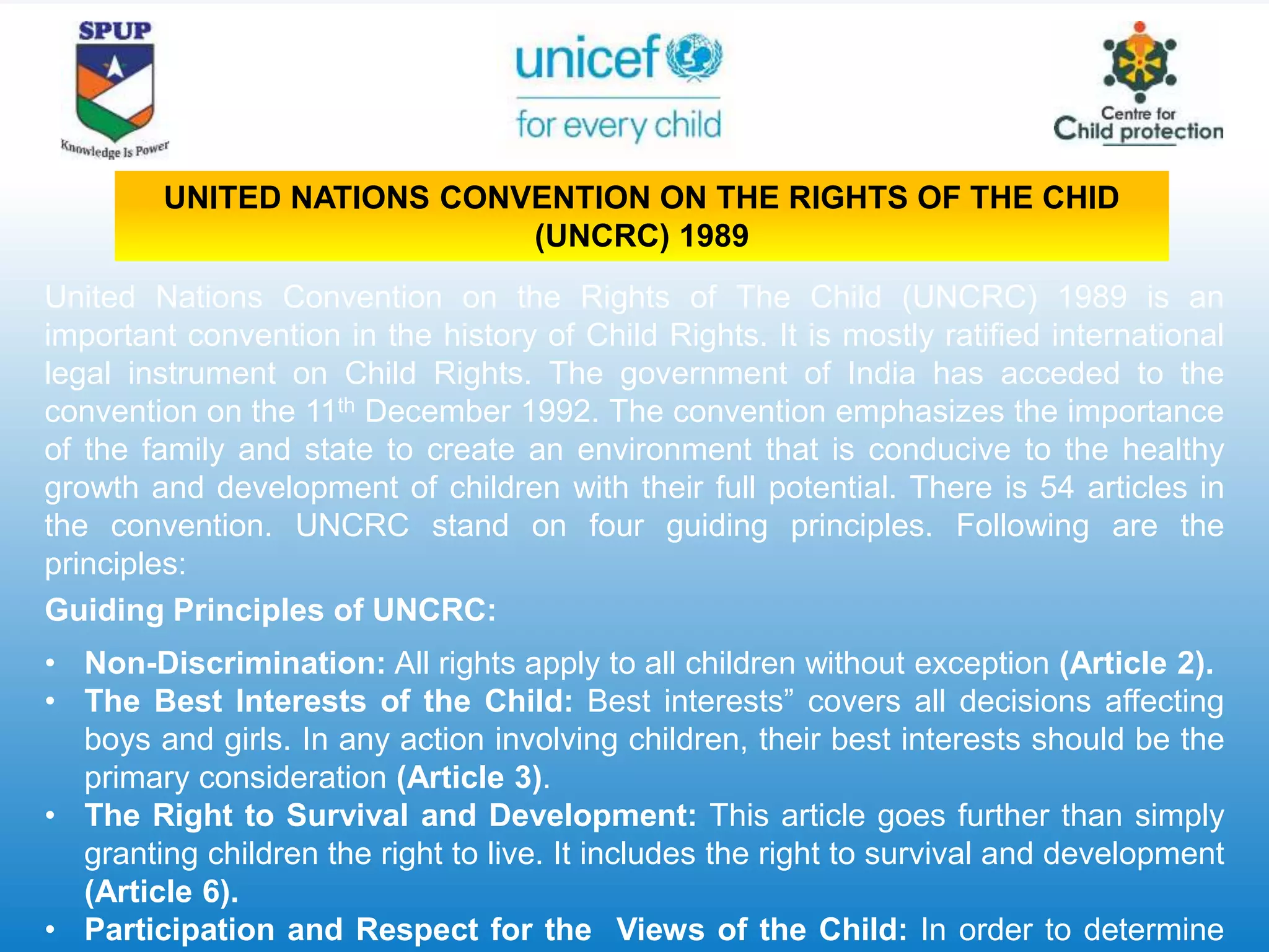 United Nations Convention on the Rights of The Child (UNCRC) 1989 is an
important convention in the history of Child Rights. It is mostly ratified international
legal instrument on Child Rights. The government of India has acceded to the
convention on the 11th December 1992. The convention emphasizes the importance
of the family and state to create an environment that is conducive to the healthy
growth and development of children with their full potential. There is 54 articles in
the convention. UNCRC stand on four guiding principles. Following are the
principles:
Guiding Principles of UNCRC:
• Non-Discrimination: All rights apply to all children without exception (Article 2).
• The Best Interests of the Child: Best interests” covers all decisions affecting
boys and girls. In any action involving children, their best interests should be the
primary consideration (Article 3).
• The Right to Survival and Development: This article goes further than simply
granting children the right to live. It includes the right to survival and development
(Article 6).
• Participation and Respect for the Views of the Child: In order to determine
UNITED NATIONS CONVENTION ON THE RIGHTS OF THE CHID
(UNCRC) 1989
 