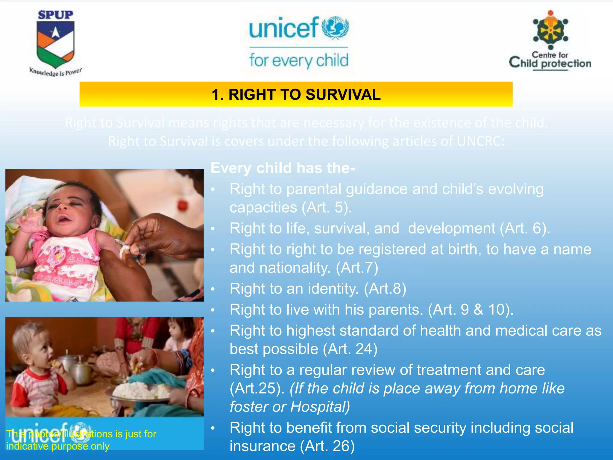 Every child has the-
• Right to parental guidance and child’s evolving
capacities (Art. 5).
• Right to life, survival, and development (Art. 6).
• Right to right to be registered at birth, to have a name
and nationality. (Art.7)
• Right to an identity. (Art.8)
• Right to live with his parents. (Art. 9 & 10).
• Right to highest standard of health and medical care as
best possible (Art. 24)
• Right to a regular review of treatment and care
(Art.25). (If the child is place away from home like
foster or Hospital)
• Right to benefit from social security including social
insurance (Art. 26)
Right to Survival means rights that are necessary for the existence of the child.
Right to Survival is covers under the following articles of UNCRC:
This photos/illustrations is just for
indicative purpose only
1. RIGHT TO SURVIVAL
 