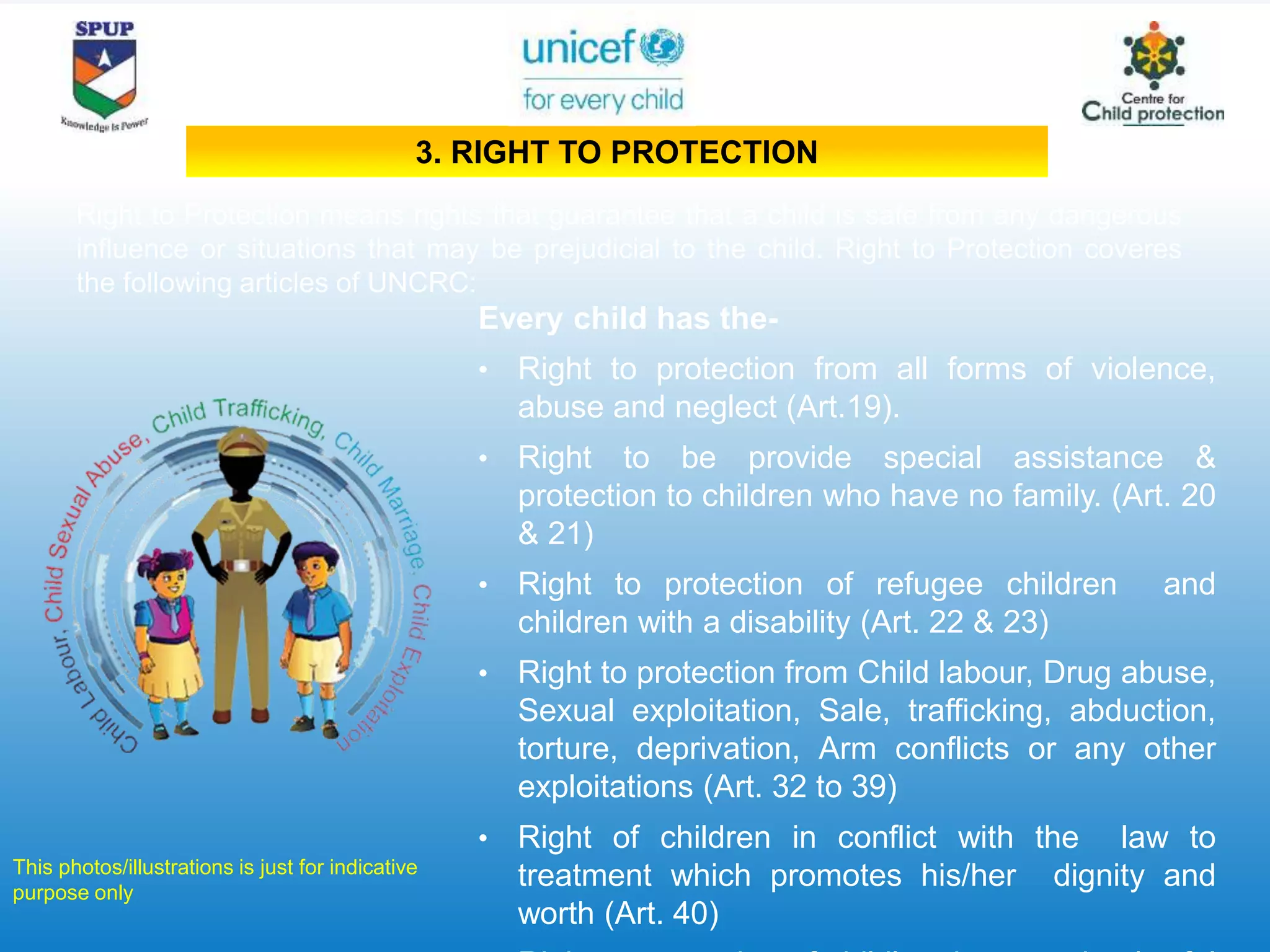 Every child has the-
• Right to protection from all forms of violence,
abuse and neglect (Art.19).
• Right to be provide special assistance &
protection to children who have no family. (Art. 20
& 21)
• Right to protection of refugee children and
children with a disability (Art. 22 & 23)
• Right to protection from Child labour, Drug abuse,
Sexual exploitation, Sale, trafficking, abduction,
torture, deprivation, Arm conflicts or any other
exploitations (Art. 32 to 39)
• Right of children in conflict with the law to
treatment which promotes his/her dignity and
worth (Art. 40)
Right to Protection means rights that guarantee that a child is safe from any dangerous
influence or situations that may be prejudicial to the child. Right to Protection coveres
the following articles of UNCRC:
This photos/illustrations is just for indicative
purpose only
3. RIGHT TO PROTECTION
 