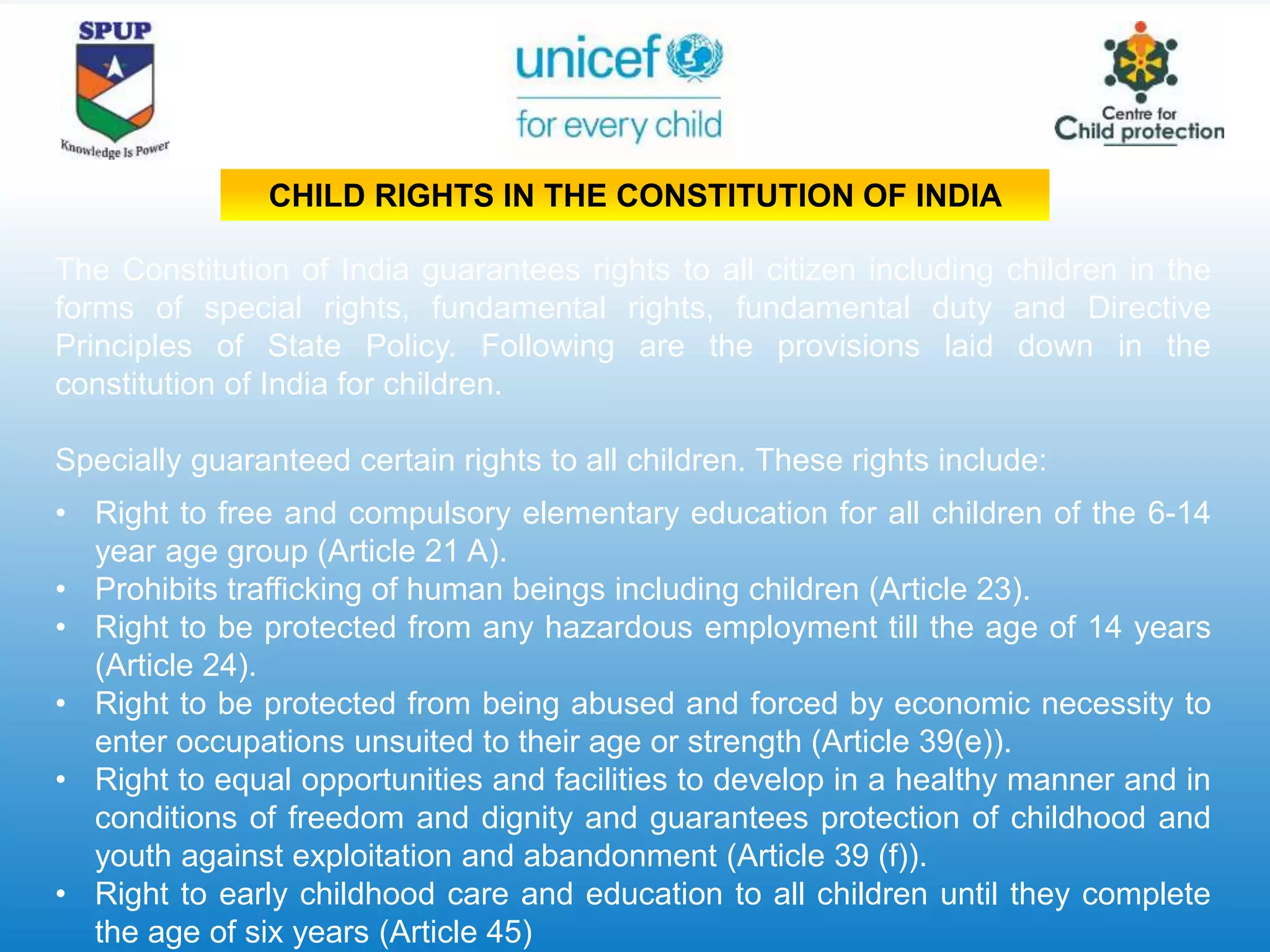 The Constitution of India guarantees rights to all citizen including children in the
forms of special rights, fundamental rights, fundamental duty and Directive
Principles of State Policy. Following are the provisions laid down in the
constitution of India for children.
Specially guaranteed certain rights to all children. These rights include:
• Right to free and compulsory elementary education for all children of the 6-14
year age group (Article 21 A).
• Prohibits trafficking of human beings including children (Article 23).
• Right to be protected from any hazardous employment till the age of 14 years
(Article 24).
• Right to be protected from being abused and forced by economic necessity to
enter occupations unsuited to their age or strength (Article 39(e)).
• Right to equal opportunities and facilities to develop in a healthy manner and in
conditions of freedom and dignity and guarantees protection of childhood and
youth against exploitation and abandonment (Article 39 (f)).
• Right to early childhood care and education to all children until they complete
the age of six years (Article 45)
CHILD RIGHTS IN THE CONSTITUTION OF INDIA
 