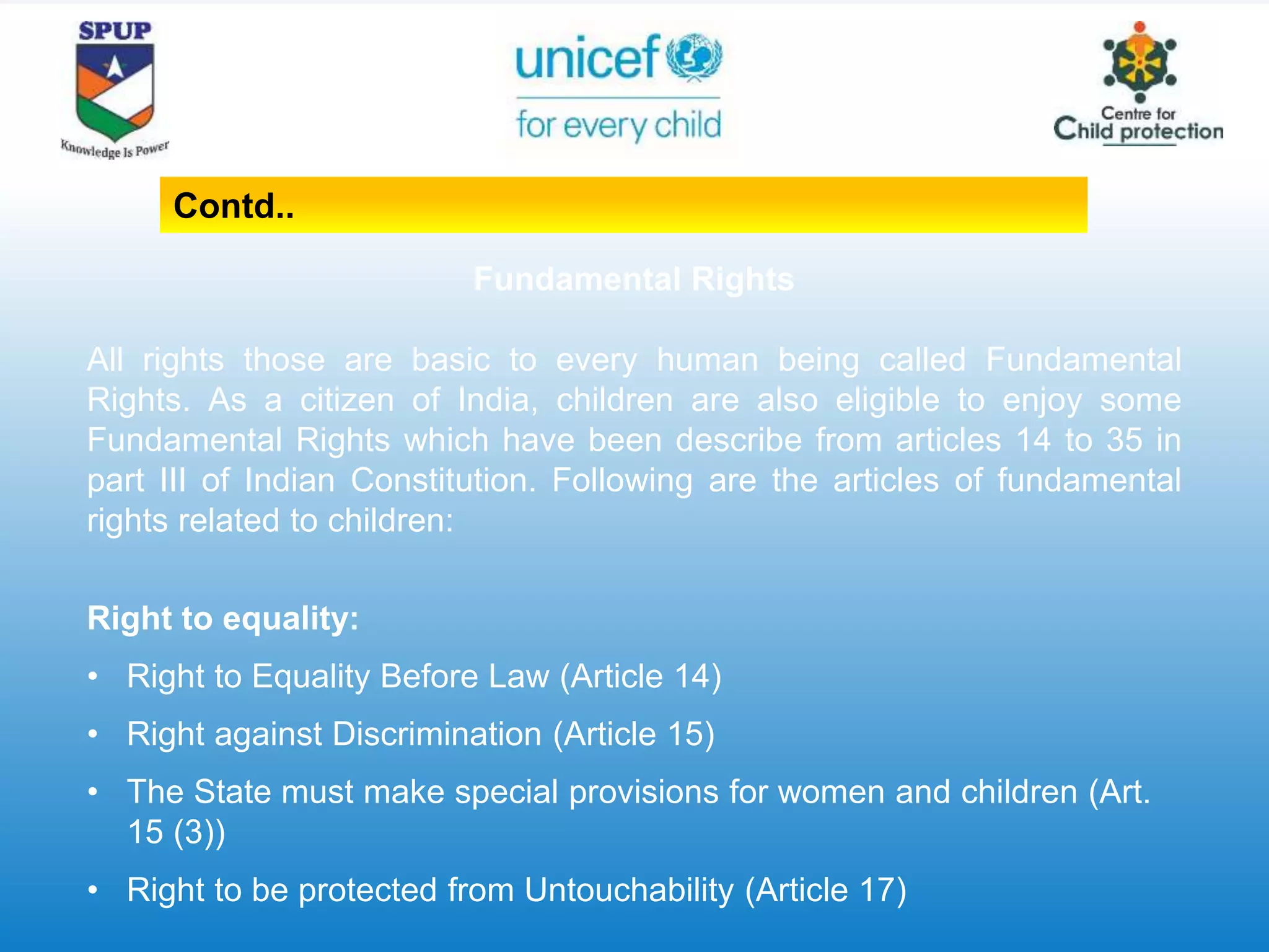 Fundamental Rights
All rights those are basic to every human being called Fundamental
Rights. As a citizen of India, children are also eligible to enjoy some
Fundamental Rights which have been describe from articles 14 to 35 in
part III of Indian Constitution. Following are the articles of fundamental
rights related to children:
Right to equality:
• Right to Equality Before Law (Article 14)
• Right against Discrimination (Article 15)
• The State must make special provisions for women and children (Art.
15 (3))
• Right to be protected from Untouchability (Article 17)
Contd..
 