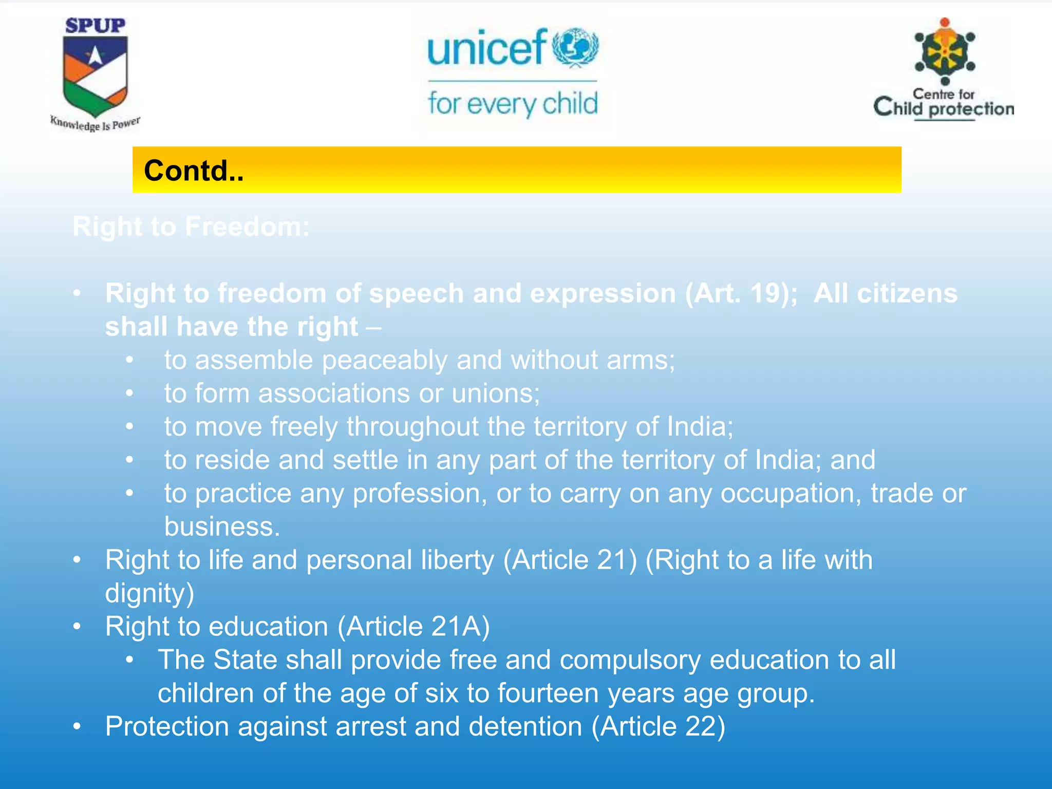 Right to Freedom:
• Right to freedom of speech and expression (Art. 19); All citizens
shall have the right –
• to assemble peaceably and without arms;
• to form associations or unions;
• to move freely throughout the territory of India;
• to reside and settle in any part of the territory of India; and
• to practice any profession, or to carry on any occupation, trade or
business.
• Right to life and personal liberty (Article 21) (Right to a life with
dignity)
• Right to education (Article 21A)
• The State shall provide free and compulsory education to all
children of the age of six to fourteen years age group.
• Protection against arrest and detention (Article 22)
Contd..
 