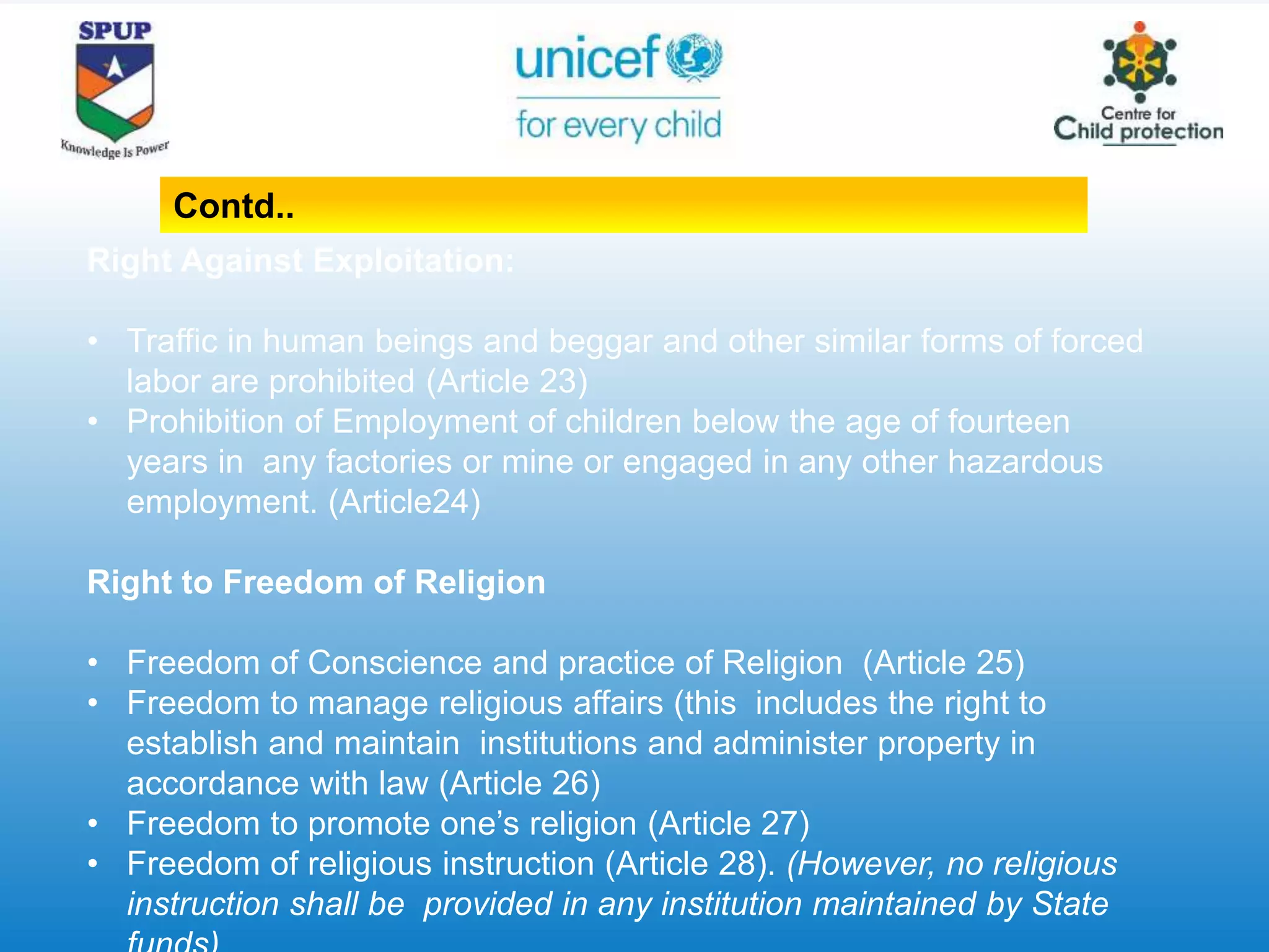 Right Against Exploitation:
• Traffic in human beings and beggar and other similar forms of forced
labor are prohibited (Article 23)
• Prohibition of Employment of children below the age of fourteen
years in any factories or mine or engaged in any other hazardous
employment. (Article24)
Right to Freedom of Religion
• Freedom of Conscience and practice of Religion (Article 25)
• Freedom to manage religious affairs (this includes the right to
establish and maintain institutions and administer property in
accordance with law (Article 26)
• Freedom to promote one’s religion (Article 27)
• Freedom of religious instruction (Article 28). (However, no religious
instruction shall be provided in any institution maintained by State
Contd..
 