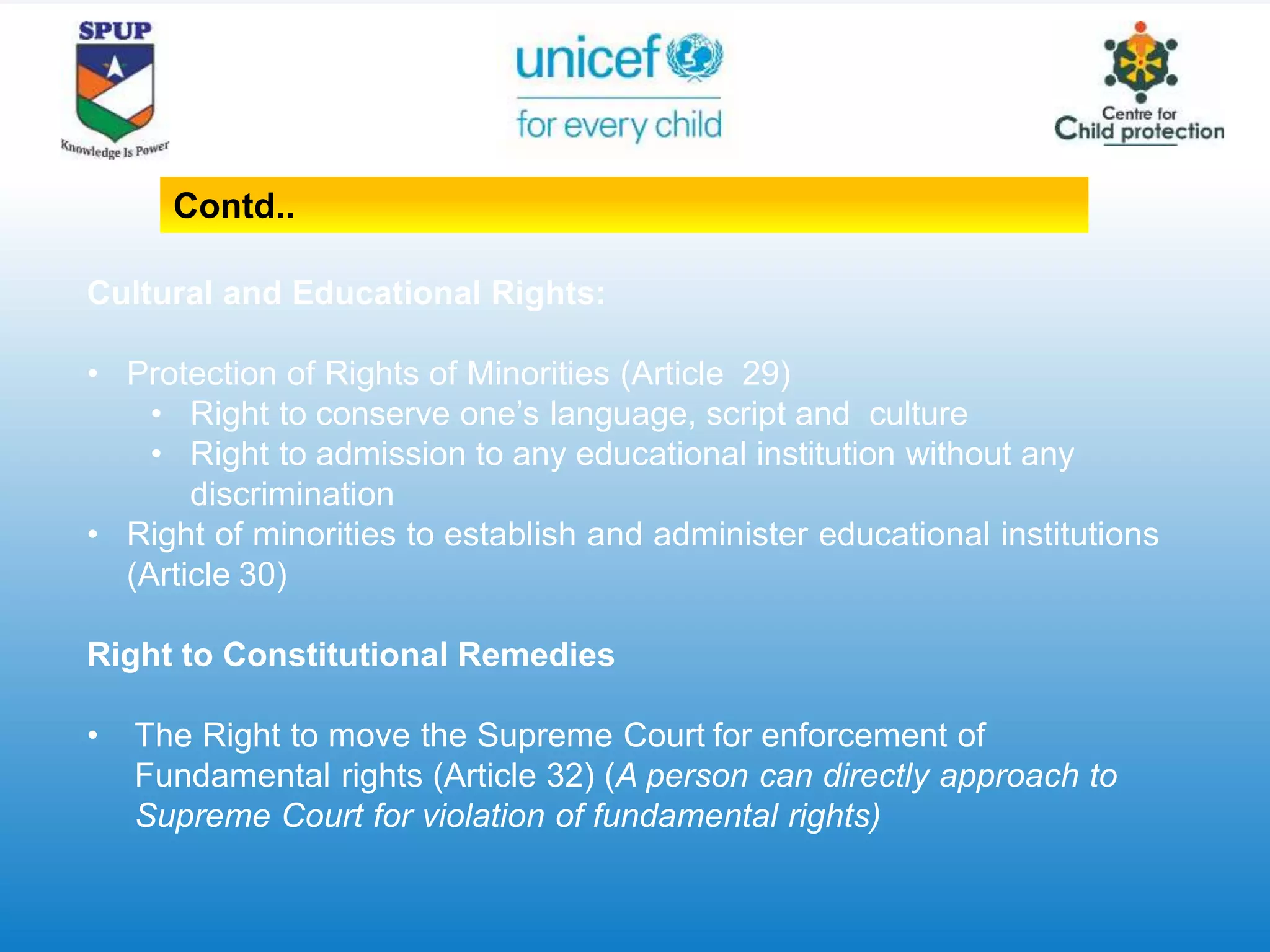 Cultural and Educational Rights:
• Protection of Rights of Minorities (Article 29)
• Right to conserve one’s language, script and culture
• Right to admission to any educational institution without any
discrimination
• Right of minorities to establish and administer educational institutions
(Article 30)
Right to Constitutional Remedies
• The Right to move the Supreme Court for enforcement of
Fundamental rights (Article 32) (A person can directly approach to
Supreme Court for violation of fundamental rights)
Contd..
 