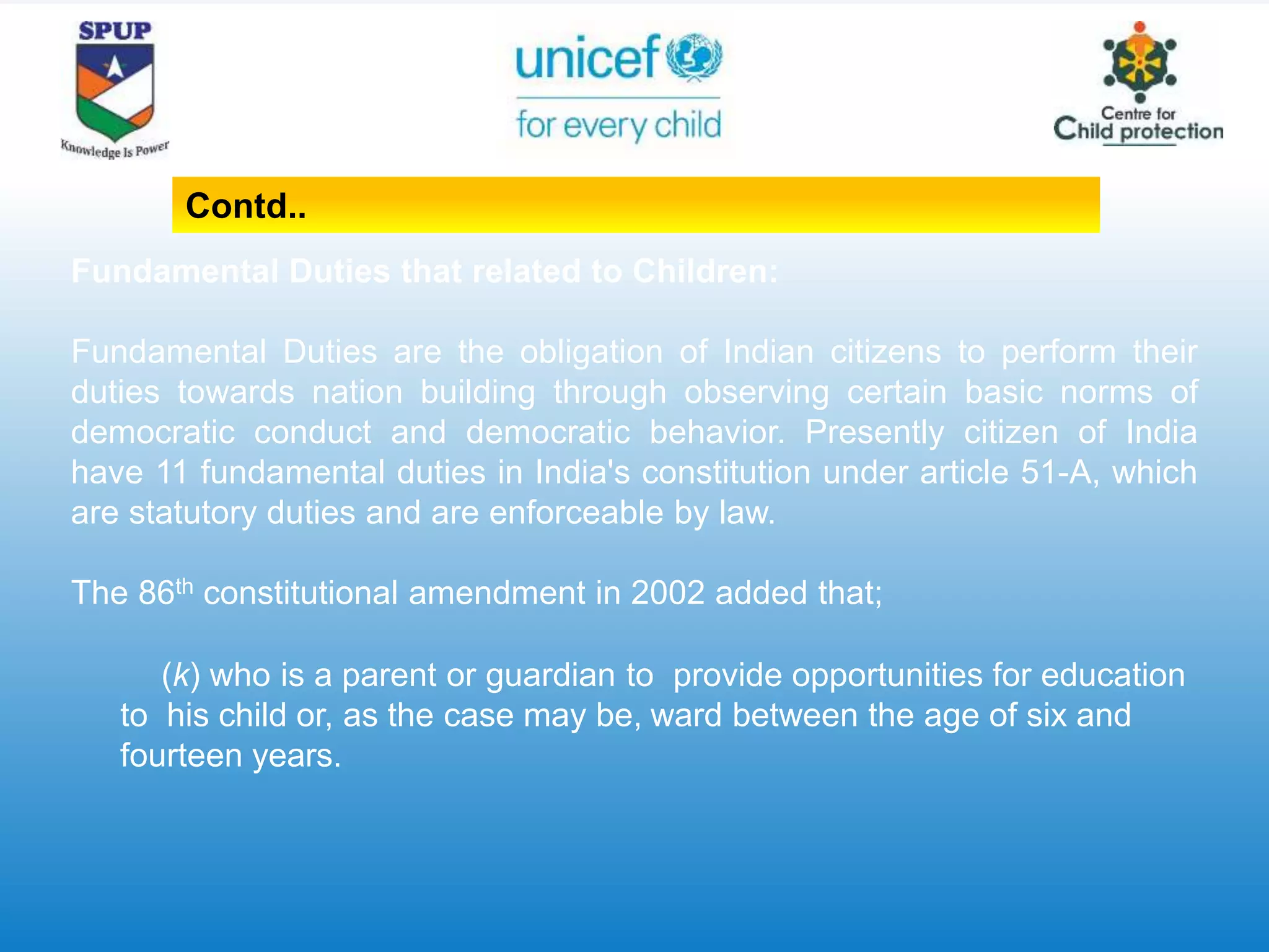 Fundamental Duties that related to Children:
Fundamental Duties are the obligation of Indian citizens to perform their
duties towards nation building through observing certain basic norms of
democratic conduct and democratic behavior. Presently citizen of India
have 11 fundamental duties in India's constitution under article 51-A, which
are statutory duties and are enforceable by law.
The 86th constitutional amendment in 2002 added that;
(k) who is a parent or guardian to provide opportunities for education
to his child or, as the case may be, ward between the age of six and
fourteen years.
Contd..
 