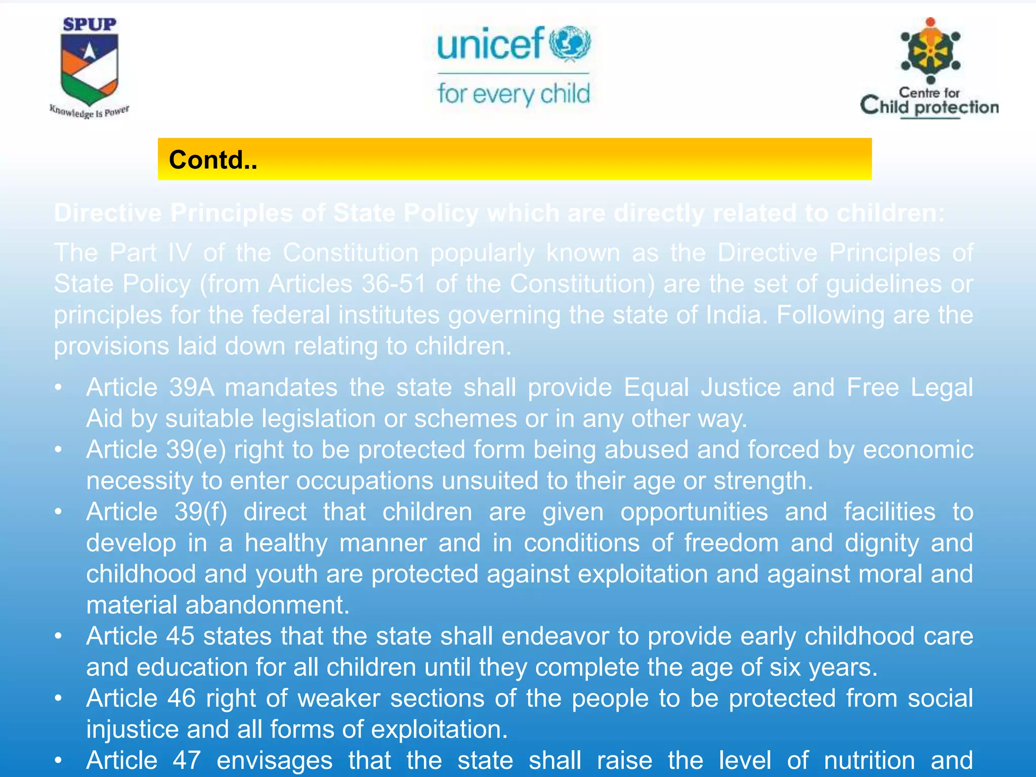 Directive Principles of State Policy which are directly related to children:
The Part IV of the Constitution popularly known as the Directive Principles of
State Policy (from Articles 36-51 of the Constitution) are the set of guidelines or
principles for the federal institutes governing the state of India. Following are the
provisions laid down relating to children.
• Article 39A mandates the state shall provide Equal Justice and Free Legal
Aid by suitable legislation or schemes or in any other way.
• Article 39(e) right to be protected form being abused and forced by economic
necessity to enter occupations unsuited to their age or strength.
• Article 39(f) direct that children are given opportunities and facilities to
develop in a healthy manner and in conditions of freedom and dignity and
childhood and youth are protected against exploitation and against moral and
material abandonment.
• Article 45 states that the state shall endeavor to provide early childhood care
and education for all children until they complete the age of six years.
• Article 46 right of weaker sections of the people to be protected from social
injustice and all forms of exploitation.
• Article 47 envisages that the state shall raise the level of nutrition and
Contd..
 