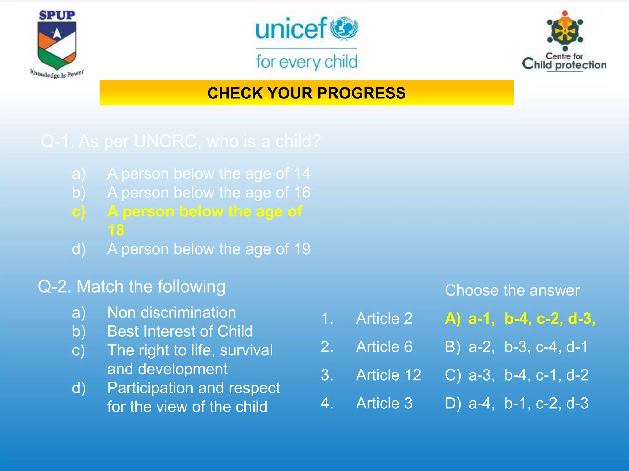 Q-1. As per UNCRC, who is a child?
a) A person below the age of 14
b) A person below the age of 16
c) A person below the age of
18
d) A person below the age of 19
a) Non discrimination
b) Best Interest of Child
c) The right to life, survival
and development
d) Participation and respect
for the view of the child
1. Article 2
2. Article 6
3. Article 12
4. Article 3
Q-2. Match the following Choose the answer
A) a-1, b-4, c-2, d-3,
B) a-2, b-3, c-4, d-1
C) a-3, b-4, c-1, d-2
D) a-4, b-1, c-2, d-3
CHECK YOUR PROGRESS
 