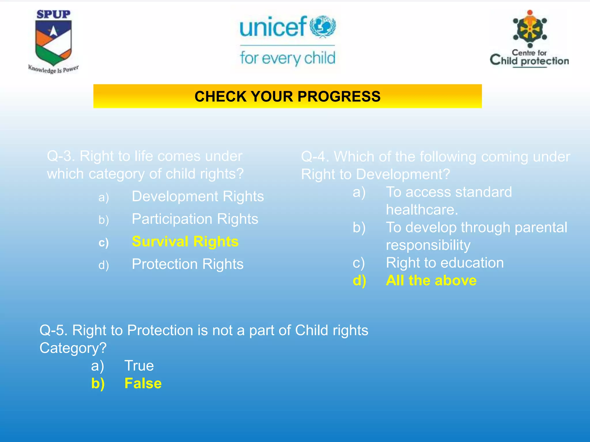 Q-3. Right to life comes under
which category of child rights?
a) Development Rights
b) Participation Rights
c) Survival Rights
d) Protection Rights
Q-4. Which of the following coming under
Right to Development?
a) To access standard
healthcare.
b) To develop through parental
responsibility
c) Right to education
d) All the above
Q-5. Right to Protection is not a part of Child rights
Category?
a) True
b) False
CHECK YOUR PROGRESS
 