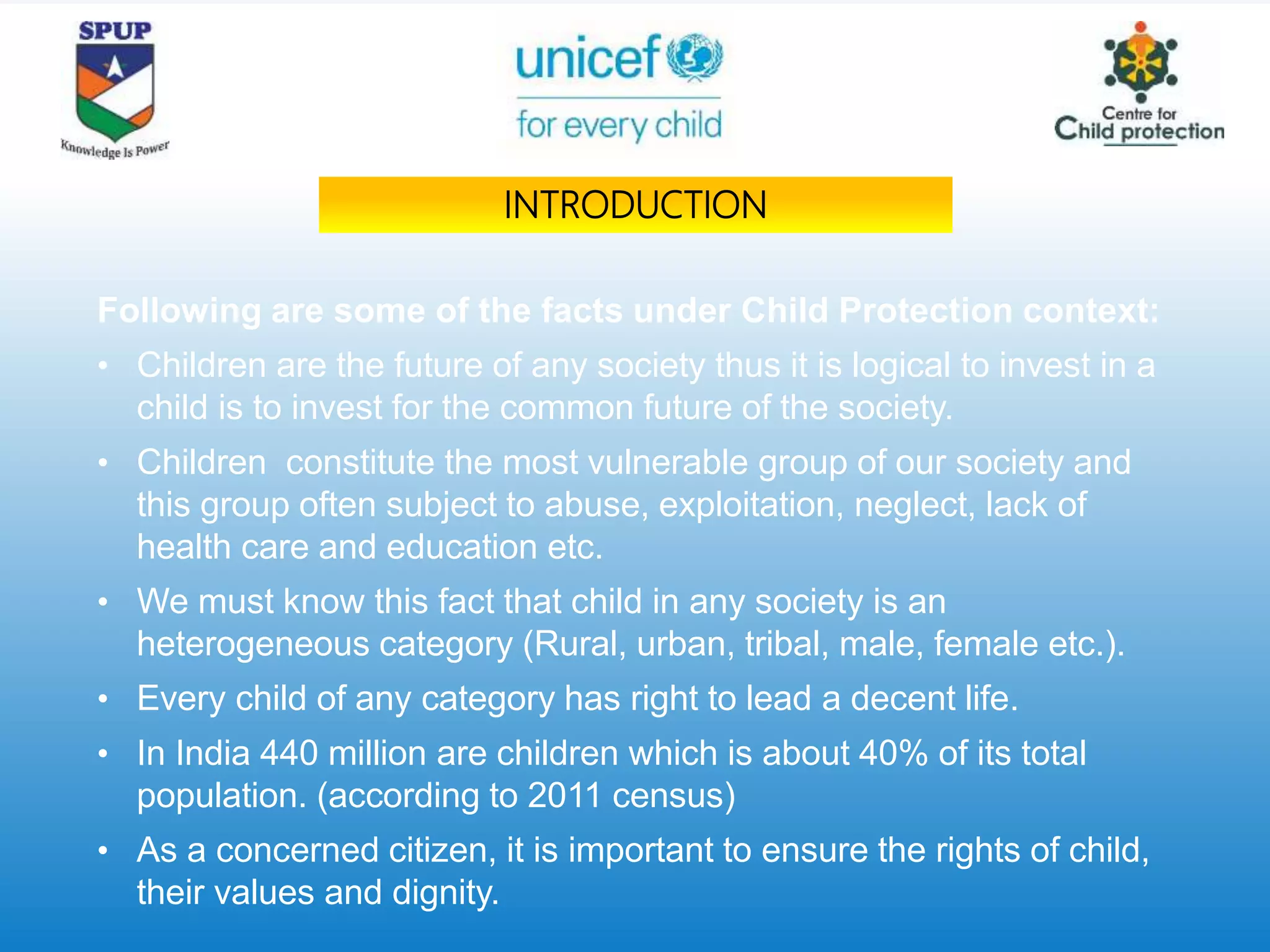 Following are some of the facts under Child Protection context:
• Children are the future of any society thus it is logical to invest in a
child is to invest for the common future of the society.
• Children constitute the most vulnerable group of our society and
this group often subject to abuse, exploitation, neglect, lack of
health care and education etc.
• We must know this fact that child in any society is an
heterogeneous category (Rural, urban, tribal, male, female etc.).
• Every child of any category has right to lead a decent life.
• In India 440 million are children which is about 40% of its total
population. (according to 2011 census)
• As a concerned citizen, it is important to ensure the rights of child,
their values and dignity.
INTRODUCTION
 