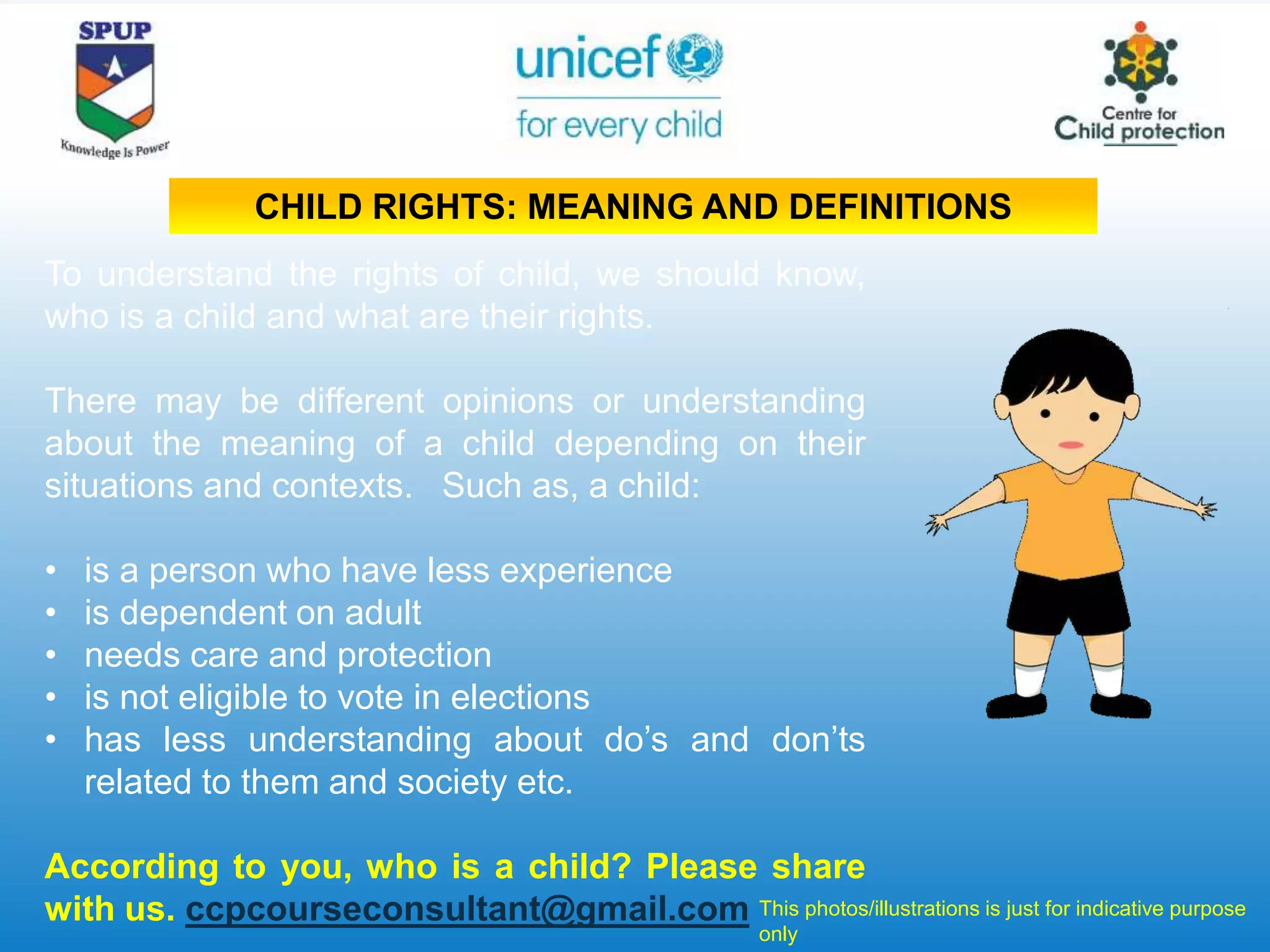 To understand the rights of child, we should know,
who is a child and what are their rights.
There may be different opinions or understanding
about the meaning of a child depending on their
situations and contexts. Such as, a child:
• is a person who have less experience
• is dependent on adult
• needs care and protection
• is not eligible to vote in elections
• has less understanding about do’s and don’ts
related to them and society etc.
According to you, who is a child? Please share
with us. ccpcourseconsultant@gmail.com This photos/illustrations is just for indicative purpose
only
CHILD RIGHTS: MEANING AND DEFINITIONS
 