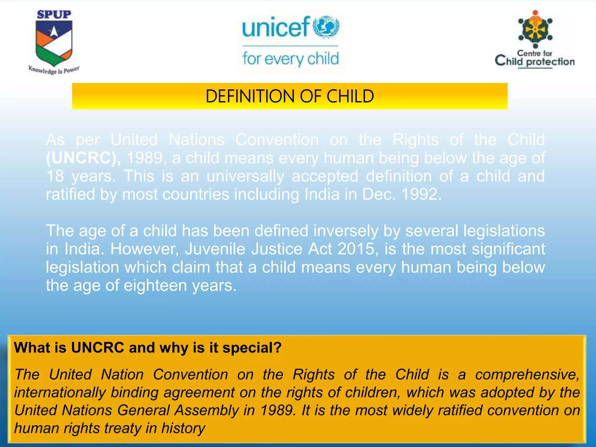 As per United Nations Convention on the Rights of the Child
(UNCRC), 1989, a child means every human being below the age of
18 years. This is an universally accepted definition of a child and
ratified by most countries including India in Dec. 1992.
The age of a child has been defined inversely by several legislations
in India. However, Juvenile Justice Act 2015, is the most significant
legislation which claim that a child means every human being below
the age of eighteen years.
What is UNCRC and why is it special?
The United Nation Convention on the Rights of the Child is a comprehensive,
internationally binding agreement on the rights of children, which was adopted by the
United Nations General Assembly in 1989. It is the most widely ratified convention on
human rights treaty in history
DEFINITION OF CHILD
 