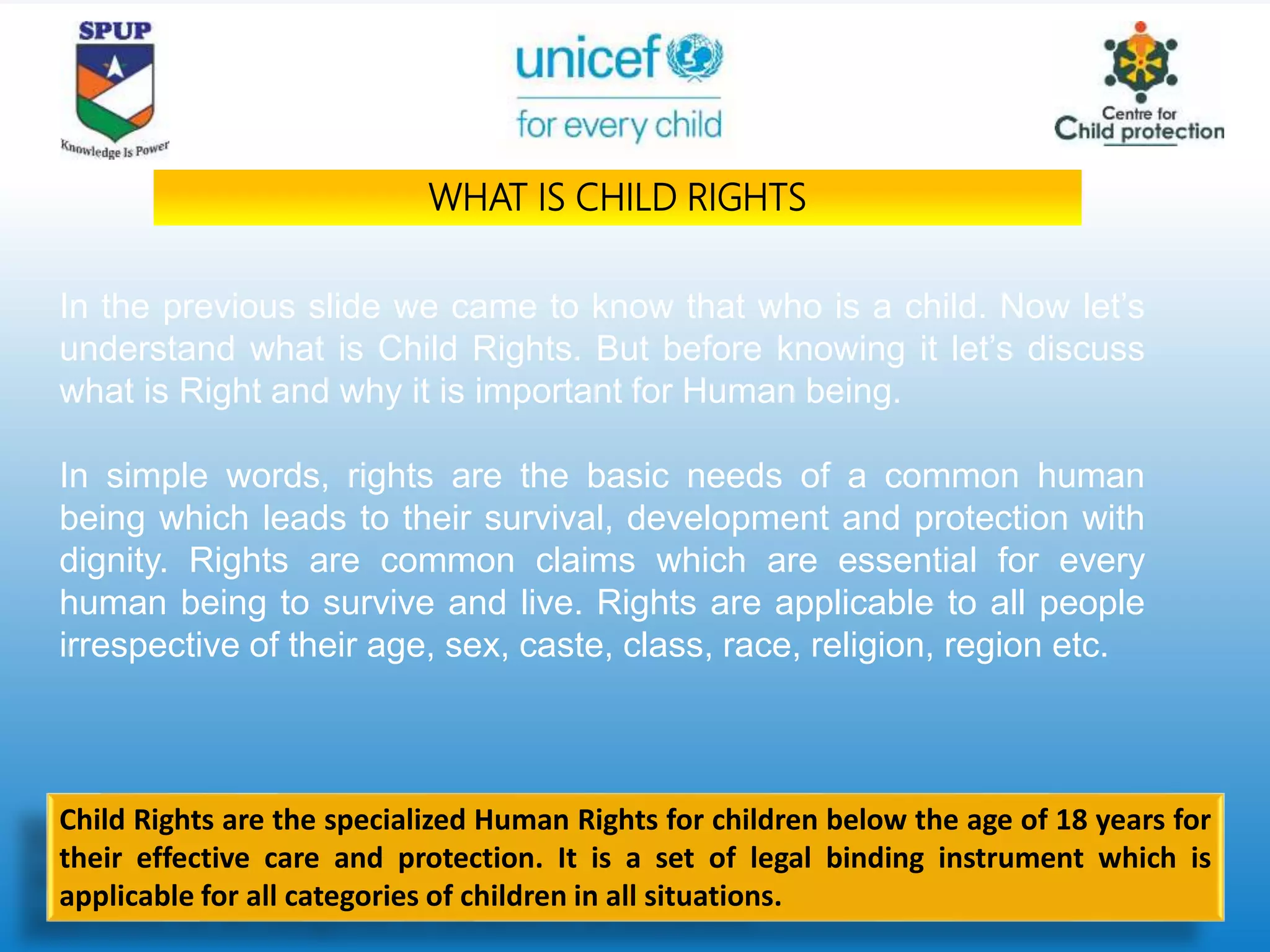 In the previous slide we came to know that who is a child. Now let’s
understand what is Child Rights. But before knowing it let’s discuss
what is Right and why it is important for Human being.
In simple words, rights are the basic needs of a common human
being which leads to their survival, development and protection with
dignity. Rights are common claims which are essential for every
human being to survive and live. Rights are applicable to all people
irrespective of their age, sex, caste, class, race, religion, region etc.
WHAT IS CHILD RIGHTS
Child Rights are the specialized Human Rights for children below the age of 18 years for
their effective care and protection. It is a set of legal binding instrument which is
applicable for all categories of children in all situations.
 