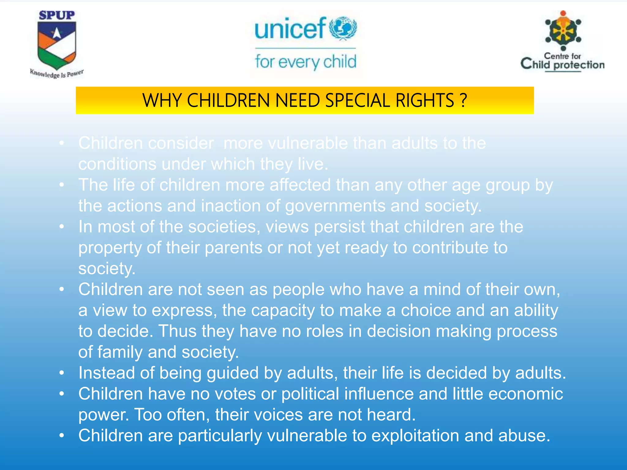 • Children consider more vulnerable than adults to the
conditions under which they live.
• The life of children more affected than any other age group by
the actions and inaction of governments and society.
• In most of the societies, views persist that children are the
property of their parents or not yet ready to contribute to
society.
• Children are not seen as people who have a mind of their own,
a view to express, the capacity to make a choice and an ability
to decide. Thus they have no roles in decision making process
of family and society.
• Instead of being guided by adults, their life is decided by adults.
• Children have no votes or political influence and little economic
power. Too often, their voices are not heard.
• Children are particularly vulnerable to exploitation and abuse.
WHY CHILDREN NEED SPECIAL RIGHTS ?
 