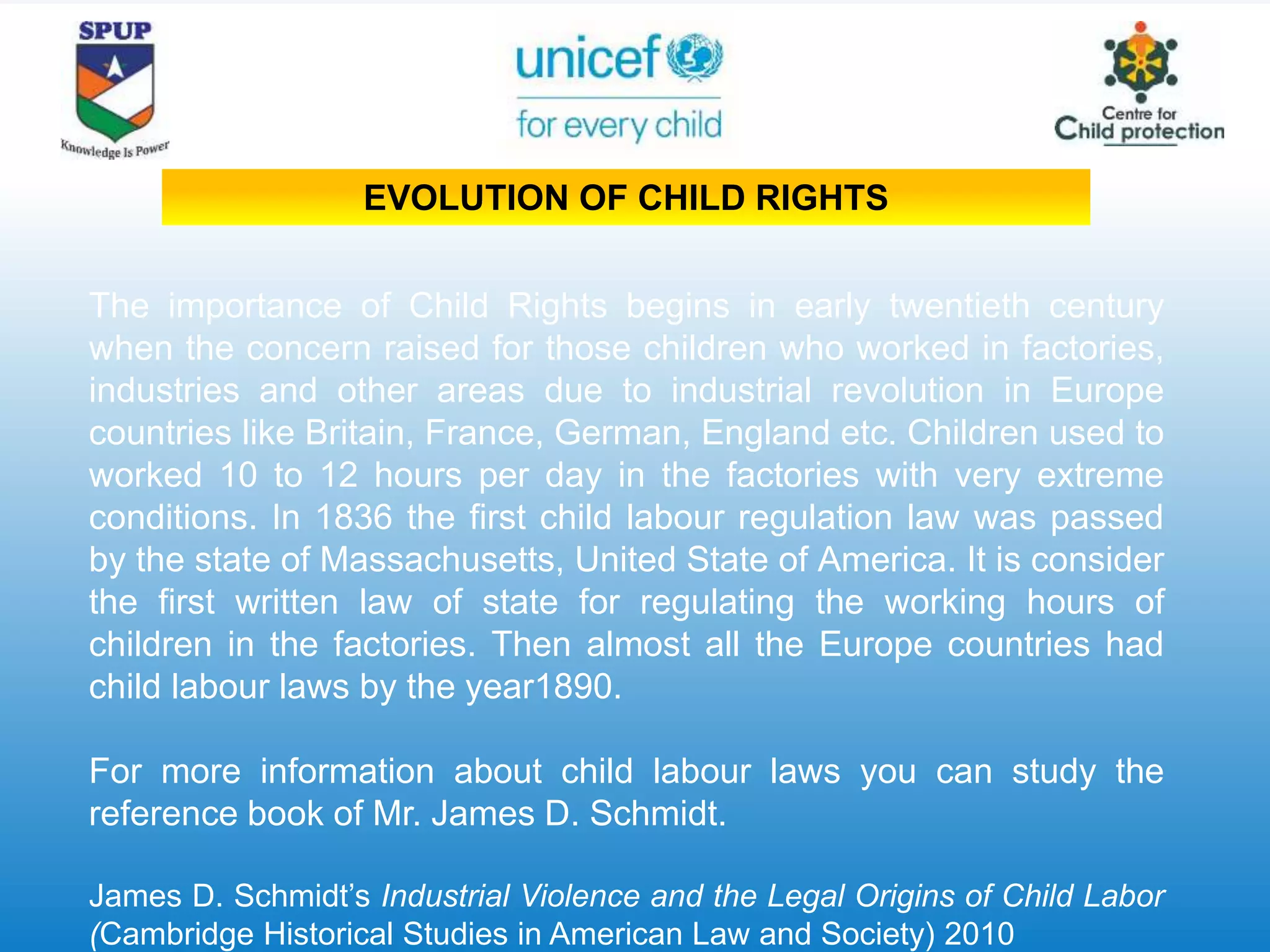 The importance of Child Rights begins in early twentieth century
when the concern raised for those children who worked in factories,
industries and other areas due to industrial revolution in Europe
countries like Britain, France, German, England etc. Children used to
worked 10 to 12 hours per day in the factories with very extreme
conditions. In 1836 the first child labour regulation law was passed
by the state of Massachusetts, United State of America. It is consider
the first written law of state for regulating the working hours of
children in the factories. Then almost all the Europe countries had
child labour laws by the year1890.
For more information about child labour laws you can study the
reference book of Mr. James D. Schmidt.
James D. Schmidt’s Industrial Violence and the Legal Origins of Child Labor
(Cambridge Historical Studies in American Law and Society) 2010
EVOLUTION OF CHILD RIGHTS
 