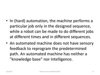 • In (hard) automation, the machine performs a
particular job only in the designed sequence,
while a robot can be made to ...