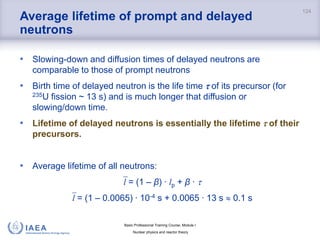 Basic Professional Training Course; Module I
Nuclear physics and reactor theory
Average lifetime of prompt and delayed
neutrons
• Slowing-down and diffusion times of delayed neutrons are
comparable to those of prompt neutrons
• Birth time of delayed neutron is the life time  of its precursor (for
235U fission ~ 13 s) and is much longer that diffusion or
slowing/down time.
• Lifetime of delayed neutrons is essentially the lifetime  of their
precursors.
• Average lifetime of all neutrons:
l = (1 – β) ∙ lp + β ∙ 
l = (1 – 0.0065) ∙ 10-4 s + 0.0065 ∙ 13 s  0.1 s
124
 