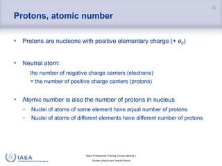 Basic Professional Training Course; Module I
Nuclear physics and reactor theory
Protons, atomic number
• Protons are nucleons with positive elementary charge (+ e0)
• Neutral atom:
the number of negative charge carriers (electrons)
= the number of positive charge carriers (protons)
• Atomic number is also the number of protons in nucleus
− Nuclei of atoms of same element have equal number of protons
− Nuclei of atoms of different elements have different number of protons
20
 