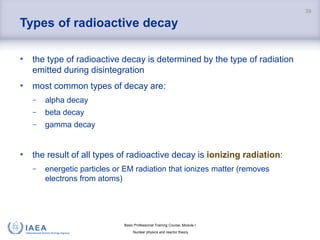 Basic Professional Training Course; Module I
Nuclear physics and reactor theory
Types of radioactive decay
• the type of radioactive decay is determined by the type of radiation
emitted during disintegration
• most common types of decay are:
− alpha decay
− beta decay
− gamma decay
• the result of all types of radioactive decay is ionizing radiation:
− energetic particles or EM radiation that ionizes matter (removes
electrons from atoms)
39
 