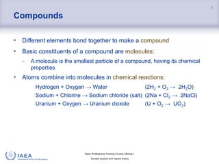 Basic Professional Training Course; Module I
Nuclear physics and reactor theory
Compounds
• Different elements bond together to make a compound
• Basic constituents of a compound are molecules:
− A molecule is the smallest particle of a compound, having its chemical
properties
• Atoms combine into molecules in chemical reactions:
Hydrogen + Oxygen → Water (2H2 + O2 → 2H2O)
Sodium + Chlorine → Sodium chloride (salt) (2Na + Cl2 → 2NaCl)
Uranium + Oxygen → Uranium dioxide (U + O2 → UO2)
4
 