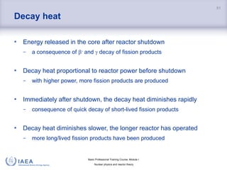 Basic Professional Training Course; Module I
Nuclear physics and reactor theory
Decay heat
• Energy released in the core after reactor shutdown
− a consequence of - and  decay of fission products
• Decay heat proportional to reactor power before shutdown
− with higher power, more fission products are produced
• Immediately after shutdown, the decay heat diminishes rapidly
− consequence of quick decay of short-lived fission products
• Decay heat diminishes slower, the longer reactor has operated
− more long/lived fission products have been produced
81
 