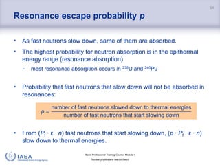 Basic Professional Training Course; Module I
Nuclear physics and reactor theory
Resonance escape probability p
• As fast neutrons slow down, same of them are absorbed.
• The highest probability for neutron absorption is in the epithermal
energy range (resonance absorption)
− most resonance absorption occurs in 238U and 240Pu
• Probability that fast neutrons that slow down will not be absorbed in
resonances:
• From (Pf ∙ ε ∙ n) fast neutrons that start slowing down, (p ∙ Pf ∙ ε ∙ n)
slow down to thermal energies.
94
p =
number of fast neutrons slowed down to thermal energies
number of fast neutrons that start slowing down
 