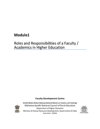 Module1
Roles and Responsibilities of a Faculty /
Academics in Higher Education
Faculty Development Centre
(Pandit Madan Mohan Malaviya National Mission on
Mahatma Gandhi National Council of Rural Education
Department of Higher Education
Ministry of Human Resource Development, Government of India
Roles and Responsibilities of a Faculty /
Academics in Higher Education
Faculty Development Centre
(Pandit Madan Mohan Malaviya National Mission on Teachers and Teaching)
Mahatma Gandhi National Council of Rural Education
Department of Higher Education
Ministry of Human Resource Development, Government of India
Hyderabad - 500004
Roles and Responsibilities of a Faculty /
Teachers and Teaching)
Mahatma Gandhi National Council of Rural Education
Ministry of Human Resource Development, Government of India
 