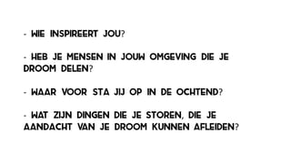 -­‐ wie inspireert jou?
-­‐ heb je mensen in jouw omgeving die je
droom delen?
-­‐ waar voor sta jij op in de ochtend?
-­‐ wat zijn dingen die je storen, die je
aandacht van je droom kunnen afleiden?
 