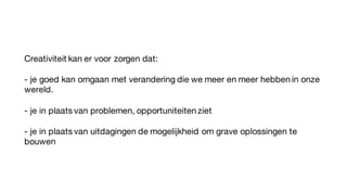 Creativiteit kan er voor zorgen dat:
- je goed kan omgaan met verandering die we meer en meer hebben in onze
wereld.
- je in plaats van problemen, opportuniteiten ziet
- je in plaats van uitdagingen de mogelijkheid om grave oplossingen te
bouwen
 