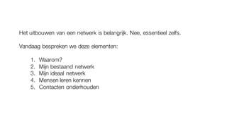 Het uitbouwen van een netwerk is belangrijk. Nee, essentieel zelfs.
Vandaag bespreken we deze elementen:
1. Waarom?
2. Mijn bestaand netwerk
3. Mijn ideaal netwerk
4. Mensen leren kennen
5. Contacten onderhouden
 