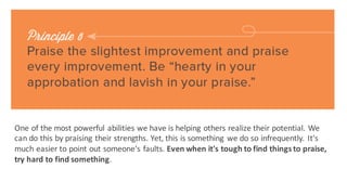 Be	
 liberal with your encouragement,	
  make	
 the thing seem easy	
 to do,	
 let	
 the other person	
 
know that you have	
 faith in	
 his	
 ability to do	
 it,	
 that he	
 has	
 an undeveloped flair	
 for it -­‐ and
he	
 will practice until the dawn comes in	
 the window in	
 order	
 to excel.
 