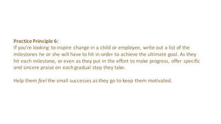 Practice Principle 8:
Rather than simply telling	
 someone they’re goal	
 is	
 out	
 of	
 reach,	
 find ways to encourage
small	
 victories	
 when possible.	
 These	
 smaller	
 compliments can help	
 make	
 room	
 for
sharing guidance while keeping them inspired.
Whether these	
 small	
 victories	
 come in	
 the form	
 of eating	
 reese’s	
 pieces every time	
 a	
 
work task is	
 complete	
 or	
 dancing	
 a	
 jig when your song	
 gets a	
 math,	
 recognizing progress
can go	
 a	
 long	
 way.
 