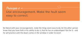 The	
 final key to being a	
 leader	
 and changing people without	
 arousing resentment is	
 to make	
 the person	
 
happy	
 about doing what we	
 want	
 them to do.
If you’re having a	
 hard	
 time	
 convincing your child to do	
 a	
 chore,	
 offer	
 to pay her	
 a	
 dollar	
 for every time	
 she
does	
 it,	
 and take	
 awaya	
 dollar	
 for every time	
 she doesn’t.	
 
If youchoose another internal candidate for the job,	
 tell the one who didn’t get	
 the job	
 that youfelt he	
 was	
 
too important	
 to the organization in	
 his	
 current role to reassign him.	
 
If youhave	
 an employee	
 who struggles with a	
 certain task,	
 appoint her	
 to be the supervisor	
 forthat task,	
 
and watch as	
 she improves immediately.	
 
 